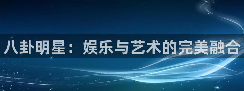 开心彩下载：八卦明星：娱乐与艺术的完美融合